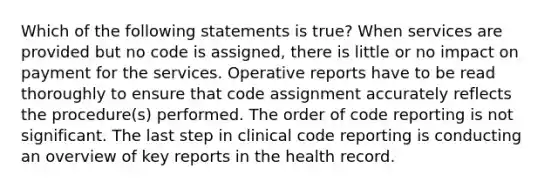 Which of the following statements is true? When services are provided but no code is assigned, there is little or no impact on payment for the services. Operative reports have to be read thoroughly to ensure that code assignment accurately reflects the procedure(s) performed. The order of code reporting is not significant. The last step in clinical code reporting is conducting an overview of key reports in the health record.