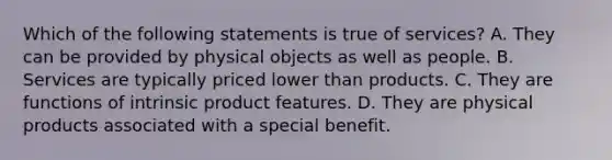 Which of the following statements is true of services? A. They can be provided by physical objects as well as people. B. Services are typically priced lower than products. C. They are functions of intrinsic product features. D. They are physical products associated with a special benefit.