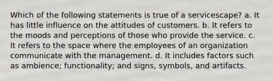 Which of the following statements is true of a servicescape? a. It has little influence on the attitudes of customers. b. It refers to the moods and perceptions of those who provide the service. c. It refers to <a href='https://www.questionai.com/knowledge/k0Lyloclid-the-space' class='anchor-knowledge'>the space</a> where the employees of an organization communicate with the management. d. It includes factors such as ambience; functionality; and signs, symbols, and artifacts.