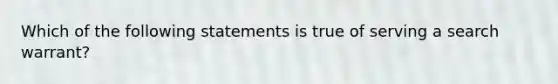 Which of the following statements is true of serving a search warrant?