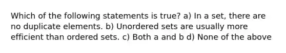 Which of the following statements is true? a) In a set, there are no duplicate elements. b) Unordered sets are usually more efficient than ordered sets. c) Both a and b d) None of the above