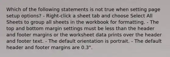 Which of the following statements is not true when setting page setup options? - Right-click a sheet tab and choose Select All Sheets to group all sheets in the workbook for formatting. - The top and bottom margin settings must be less than the header and footer margins or the worksheet data prints over the header and footer text. - The default orientation is portrait. - The default header and footer margins are 0.3".