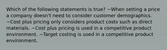 Which of the following statements is true? ~When setting a price a company doesn't need to consider customer demographics. ~Cost plus pricing only considers product costs such as direct materials. ~Cost plus pricing is used in a competitive product environment. ~Target costing is used in a competitive product environment.