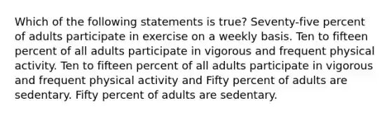 Which of the following statements is true? Seventy-five percent of adults participate in exercise on a weekly basis. Ten to fifteen percent of all adults participate in vigorous and frequent physical activity. Ten to fifteen percent of all adults participate in vigorous and frequent physical activity and Fifty percent of adults are sedentary. Fifty percent of adults are sedentary.