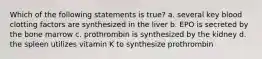 Which of the following statements is true? a. several key blood clotting factors are synthesized in the liver b. EPO is secreted by the bone marrow c. prothrombin is synthesized by the kidney d. the spleen utilizes vitamin K to synthesize prothrombin