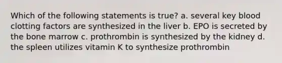 Which of the following statements is true? a. several key blood clotting factors are synthesized in the liver b. EPO is secreted by the bone marrow c. prothrombin is synthesized by the kidney d. the spleen utilizes vitamin K to synthesize prothrombin