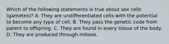 Which of the following statements is true about sex cells (gametes)? A. They are undifferentiated cells with the potential to become any type of cell. B. They pass the genetic code from parent to offspring. C. They are found in every tissue of the body. D. They are produced through mitosis.