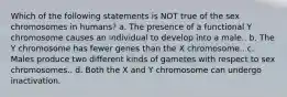 Which of the following statements is NOT true of the sex chromosomes in humans? a. The presence of a functional Y chromosome causes an individual to develop into a male.. b. The Y chromosome has fewer genes than the X chromosome.. c. Males produce two different kinds of gametes with respect to sex chromosomes.. d. Both the X and Y chromosome can undergo inactivation.