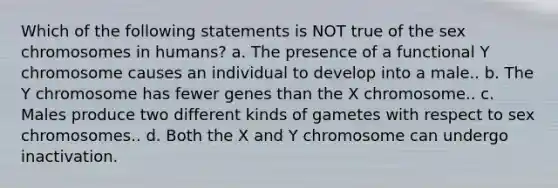 Which of the following statements is NOT true of the sex chromosomes in humans? a. The presence of a functional Y chromosome causes an individual to develop into a male.. b. The Y chromosome has fewer genes than the X chromosome.. c. Males produce two different kinds of gametes with respect to sex chromosomes.. d. Both the X and Y chromosome can undergo inactivation.