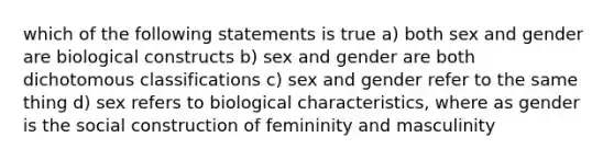 which of the following statements is true a) both sex and gender are biological constructs b) sex and gender are both dichotomous classifications c) sex and gender refer to the same thing d) sex refers to biological characteristics, where as gender is the social construction of femininity and masculinity