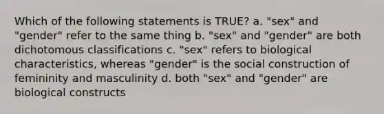 Which of the following statements is TRUE? a. "sex" and "gender" refer to the same thing b. "sex" and "gender" are both dichotomous classifications c. "sex" refers to biological characteristics, whereas "gender" is the social construction of femininity and masculinity d. both "sex" and "gender" are biological constructs