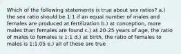 Which of the following statements is true about sex ratios? a.) the sex ratio should be 1:1 if an equal number of males and females are produced at fertilization b.) at conception, more males than females are found c.) at 20-25 years of age, the ratio of males to females is 1:1 d.) at birth, the ratio of females to males is 1:1.05 e.) all of these are true