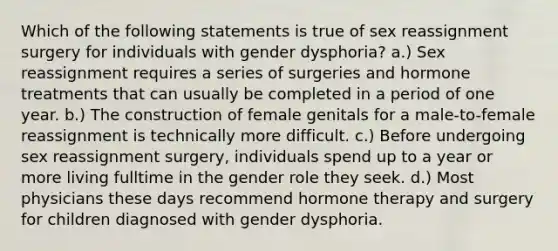 Which of the following statements is true of sex reassignment surgery for individuals with gender dysphoria? a.) Sex reassignment requires a series of surgeries and hormone treatments that can usually be completed in a period of one year. b.) The construction of female genitals for a male-to-female reassignment is technically more difficult. c.) Before undergoing sex reassignment surgery, individuals spend up to a year or more living fulltime in the gender role they seek. d.) Most physicians these days recommend hormone therapy and surgery for children diagnosed with gender dysphoria.