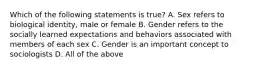 Which of the following statements is true? A. Sex refers to biological identity, male or female B. Gender refers to the socially learned expectations and behaviors associated with members of each sex C. Gender is an important concept to sociologists D. All of the above