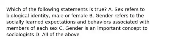 Which of the following statements is true? A. Sex refers to biological identity, male or female B. Gender refers to the socially learned expectations and behaviors associated with members of each sex C. Gender is an important concept to sociologists D. All of the above