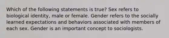 Which of the following statements is true? Sex refers to biological identity, male or female. Gender refers to the socially learned expectations and behaviors associated with members of each sex. Gender is an important concept to sociologists.