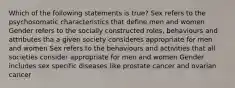 Which of the following statements is true? Sex refers to the psychosomatic characteristics that define men and women Gender refers to the socially constructed roles, behaviours and attributes tha a given society consideres appropriate for men and women Sex refers to the behaviours and activities that all societies consider appropriate for men and women Gender includes sex specific diseases like prostate cancer and ovarian cancer