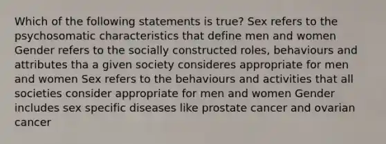 Which of the following statements is true? Sex refers to the psychosomatic characteristics that define men and women Gender refers to the socially constructed roles, behaviours and attributes tha a given society consideres appropriate for men and women Sex refers to the behaviours and activities that all societies consider appropriate for men and women Gender includes sex specific diseases like prostate cancer and ovarian cancer