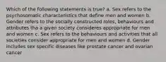 Which of the following statements is true? a. Sex refers to the psychosomatic characteristics that define men and women b. Gender refers to the socially constructed roles, behaviours and attributes tha a given society consideres appropriate for men and women c. Sex refers to the behaviours and activities that all societies consider appropriate for men and women d. Gender includes sex specific diseases like prostate cancer and ovarian cancer