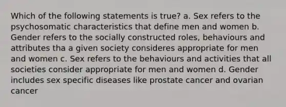 Which of the following statements is true? a. Sex refers to the psychosomatic characteristics that define men and women b. Gender refers to the socially constructed roles, behaviours and attributes tha a given society consideres appropriate for men and women c. Sex refers to the behaviours and activities that all societies consider appropriate for men and women d. Gender includes sex specific diseases like prostate cancer and ovarian cancer