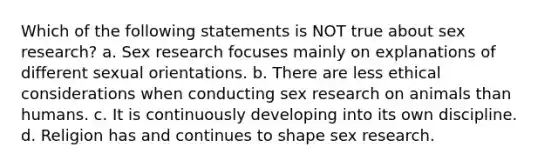 Which of the following statements is NOT true about sex research? a. Sex research focuses mainly on explanations of different sexual orientations. b. There are less ethical considerations when conducting sex research on animals than humans. c. It is continuously developing into its own discipline. d. Religion has and continues to shape sex research.