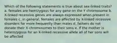 Which of the following statements is true about sex-linked traits? a. females are hemizygous for any gene on the Y chromosome b. X-linked recessive genes are always expressed when present in females c. in general, females are affected by X-linked recessive disorders far more frequently than males d. fathers do not donate their X chromosomes to their sons e. if the mother is heterozygous for an X-linked recessive allele all of her sons will be affected