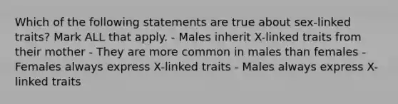 Which of the following statements are true about sex-linked traits? Mark ALL that apply. - Males inherit X-linked traits from their mother - They are more common in males than females - Females always express X-linked traits - Males always express X-linked traits