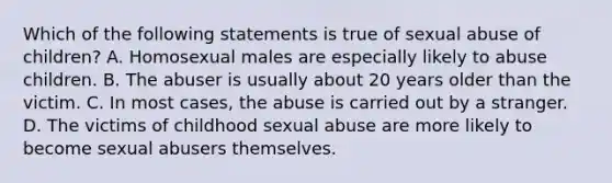 Which of the following statements is true of sexual abuse of children? A. Homosexual males are especially likely to abuse children. B. The abuser is usually about 20 years older than the victim. C. In most cases, the abuse is carried out by a stranger. D. The victims of childhood sexual abuse are more likely to become sexual abusers themselves.