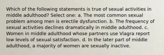 Which of the following statements is true of sexual activities in middle adulthood? Select one: a. The most common sexual problem among men is erectile dysfunction. b. The frequency of sexual activities declines dramatically in middle adulthood. c. Women in middle adulthood whose partners use Viagra report low levels of sexual satisfaction. d. In the later part of middle adulthood, a majority of women are sexually inactive.