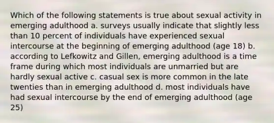 Which of the following statements is true about sexual activity in emerging adulthood a. surveys usually indicate that slightly less than 10 percent of individuals have experienced sexual intercourse at the beginning of emerging adulthood (age 18) b. according to Lefkowitz and Gillen, emerging adulthood is a time frame during which most individuals are unmarried but are hardly sexual active c. casual sex is more common in the late twenties than in emerging adulthood d. most individuals have had sexual intercourse by the end of emerging adulthood (age 25)