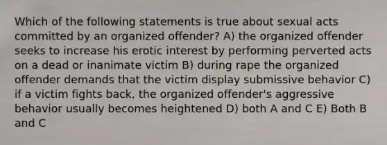 Which of the following statements is true about sexual acts committed by an organized offender? A) the organized offender seeks to increase his erotic interest by performing perverted acts on a dead or inanimate victim B) during rape the organized offender demands that the victim display submissive behavior C) if a victim fights back, the organized offender's aggressive behavior usually becomes heightened D) both A and C E) Both B and C