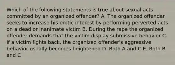 Which of the following statements is true about sexual acts committed by an organized offender? A. The organized offender seeks to increase his erotic interest by performing perverted acts on a dead or inanimate victim B. During the rape the organized offender demands that the victim display submissive behavior C. If a victim fights back, the organized offender's aggressive behavior usually becomes heightened D. Both A and C E. Both B and C