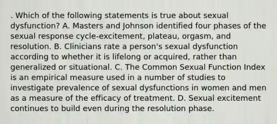 . Which of the following statements is true about sexual dysfunction? A. Masters and Johnson identified four phases of the sexual response cycle-excitement, plateau, orgasm, and resolution. B. Clinicians rate a person's sexual dysfunction according to whether it is lifelong or acquired, rather than generalized or situational. C. The Common Sexual Function Index is an empirical measure used in a number of studies to investigate prevalence of sexual dysfunctions in women and men as a measure of the efficacy of treatment. D. Sexual excitement continues to build even during the resolution phase.