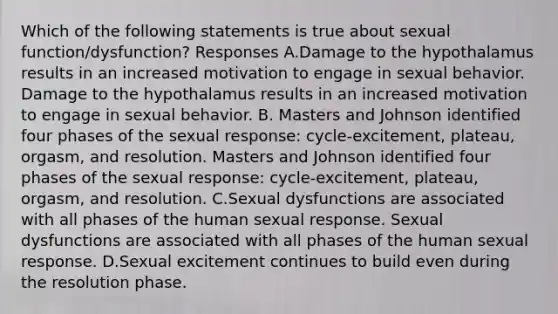 Which of the following statements is true about sexual function/dysfunction? Responses A.Damage to the hypothalamus results in an increased motivation to engage in sexual behavior. Damage to the hypothalamus results in an increased motivation to engage in sexual behavior. B. Masters and Johnson identified four phases of the sexual response: cycle-excitement, plateau, orgasm, and resolution. Masters and Johnson identified four phases of the sexual response: cycle-excitement, plateau, orgasm, and resolution. C.Sexual dysfunctions are associated with all phases of the human sexual response. Sexual dysfunctions are associated with all phases of the human sexual response. D.Sexual excitement continues to build even during the resolution phase.