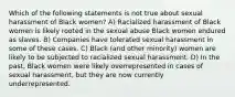 Which of the following statements is not true about sexual harassment of Black women? A) Racialized harassment of Black women is likely rooted in the sexual abuse Black women endured as slaves. B) Companies have tolerated sexual harassment in some of these cases. C) Black (and other minority) women are likely to be subjected to racialized sexual harassment. D) In the past, Black women were likely overrepresented in cases of sexual harassment, but they are now currently underrepresented.