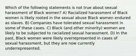 Which of the following statements is not true about sexual harassment of Black women? A) Racialized harassment of Black women is likely rooted in the sexual abuse Black women endured as slaves. B) Companies have tolerated sexual harassment in some of these cases. C) Black (and other minority) women are likely to be subjected to racialized sexual harassment. D) In the past, Black women were likely overrepresented in cases of sexual harassment, but they are now currently underrepresented.