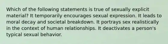 Which of the following statements is true of sexually explicit material? It temporarily encourages sexual expression. It leads to moral decay and societal breakdown. It portrays sex realistically in the context of human relationships. It deactivates a person's typical sexual behavior.