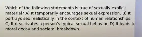 Which of the following statements is true of sexually explicit material? A) It temporarily encourages sexual expression. B) It portrays sex realistically in the context of human relationships. C) It deactivates a person's typical sexual behavior. D) It leads to moral decay and societal breakdown.