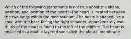 Which of the following statements is not true about the shape, position, and location of the heart? -The heart is located between the two lungs within the mediastinum -The heart is shaped like a cone with the base facing the right shoulder -Approximately two-thirds of the heart is found to the left of the midline -The heart is enclosed in a double-layered sac called the pleural membrane