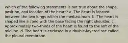 Which of the following statements is not true about the shape, position, and location of the heart? a. The heart is located between the two lungs within the mediastinum. b. The heart is shaped like a cone with the base facing the right shoulder. c. Approximately two-thirds of the heart is found to the left of the midline. d. The heart is enclosed in a double-layered sac called the pleural membrane.