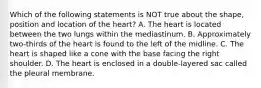 Which of the following statements is NOT true about the shape, position and location of the heart? A. The heart is located between the two lungs within the mediastinum. B. Approximately two-thirds of the heart is found to the left of the midline. C. The heart is shaped like a cone with the base facing the right shoulder. D. The heart is enclosed in a double-layered sac called the pleural membrane.