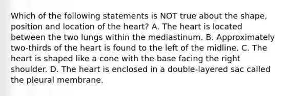 Which of the following statements is NOT true about the shape, position and location of the heart? A. The heart is located between the two lungs within the mediastinum. B. Approximately two-thirds of the heart is found to the left of the midline. C. The heart is shaped like a cone with the base facing the right shoulder. D. The heart is enclosed in a double-layered sac called the pleural membrane.