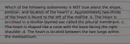 Which of the following statements is NOT true about the shape, position, and location of the heart? a. Approximately two-thirds of the heart is found to the left of the midline. b. The heart is enclosed in a double-layered sac called the pleural membrane. c. The heart is shaped like a cone with the base facing the right shoulder. d. The heart is located between the two lungs within the mediastinum.