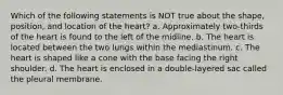 Which of the following statements is NOT true about the shape, position, and location of the heart? a. Approximately two-thirds of the heart is found to the left of the midline. b. The heart is located between the two lungs within the mediastinum. c. The heart is shaped like a cone with the base facing the right shoulder. d. The heart is enclosed in a double-layered sac called the pleural membrane.