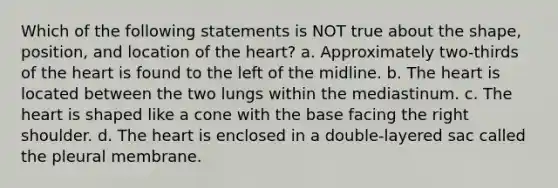 Which of the following statements is NOT true about the shape, position, and location of the heart? a. Approximately two-thirds of the heart is found to the left of the midline. b. The heart is located between the two lungs within the mediastinum. c. The heart is shaped like a cone with the base facing the right shoulder. d. The heart is enclosed in a double-layered sac called the pleural membrane.