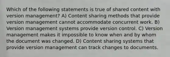 Which of the following statements is true of shared content with version management? A) Content sharing methods that provide version management cannot accommodate concurrent work. B) Version management systems provide version control. C) Version management makes it impossible to know when and by whom the document was changed. D) Content sharing systems that provide version management can track changes to documents.