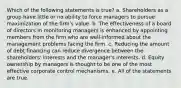 Which of the following statements is true? a. Shareholders as a group have little or no ability to force managers to pursue maximization of the firm's value. b. The effectiveness of a board of directors in monitoring managers is enhanced by appointing members from the firm who are well-informed about the management problems facing the firm. c. Reducing the amount of debt financing can reduce divergence between the shareholders' interests and the manager's interests. d. Equity ownership by managers is thought to be one of the most effective corporate control mechanisms. e. All of the statements are true.