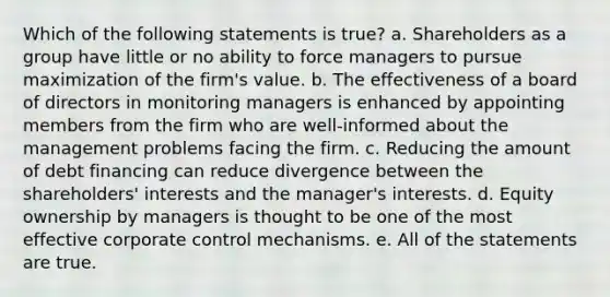 Which of the following statements is true? a. Shareholders as a group have little or no ability to force managers to pursue maximization of the firm's value. b. The effectiveness of a board of directors in monitoring managers is enhanced by appointing members from the firm who are well-informed about the management problems facing the firm. c. Reducing the amount of debt financing can reduce divergence between the shareholders' interests and the manager's interests. d. Equity ownership by managers is thought to be one of the most effective corporate control mechanisms. e. All of the statements are true.