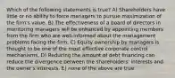 Which of the following statements is true? A) Shareholders have little or no ability to force managers to pursue maximization of the firm's value. B) The effectiveness of a board of directors in monitoring managers will be enhanced by appointing members from the firm who are well-informed about the management problems facing the firm. C) Equity ownership by managers is thought to be one of the most effective corporate control mechanisms. D) Reducing the amount of debt financing can reduce the divergence between the shareholders' interests and the owner's interests. E) none of the above are true