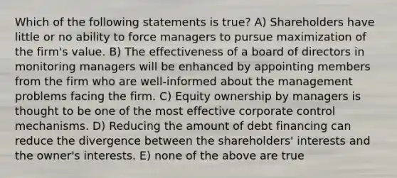 Which of the following statements is true? A) Shareholders have little or no ability to force managers to pursue maximization of the firm's value. B) The effectiveness of a board of directors in monitoring managers will be enhanced by appointing members from the firm who are well-informed about the management problems facing the firm. C) Equity ownership by managers is thought to be one of the most effective corporate control mechanisms. D) Reducing the amount of debt financing can reduce the divergence between the shareholders' interests and the owner's interests. E) none of the above are true